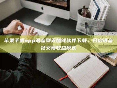 呼伦贝尔苹果手机app语音聊天赚钱软件下载：开启语音社交新收益模式